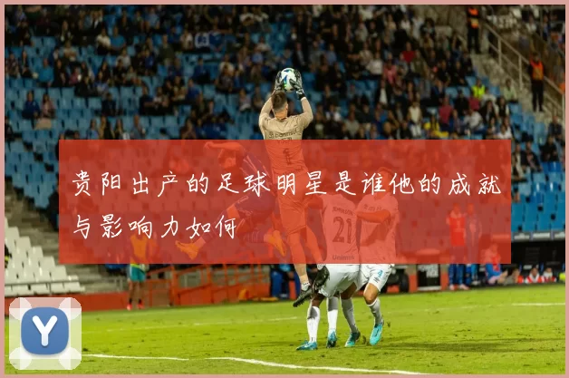 贵阳出产的足球明星是谁他的成就与影响力如何