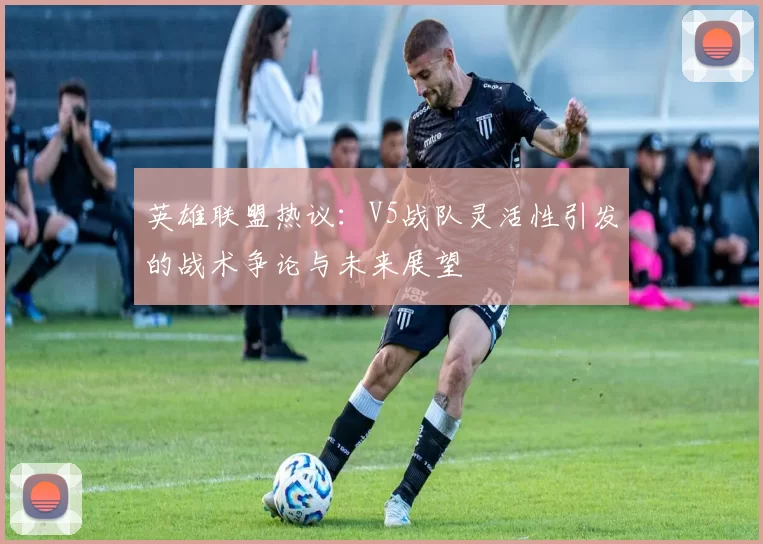 英雄联盟热议：V5战队灵活性引发的战术争论与未来展望