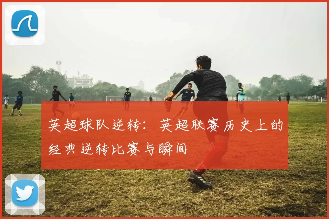 英超球队逆转：英超联赛历史上的经典逆转比赛与瞬间