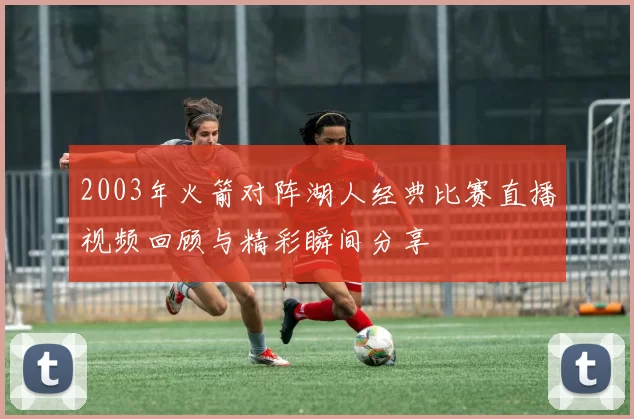 2003年火箭对阵湖人经典比赛直播视频回顾与精彩瞬间分享