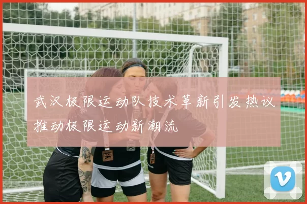 武汉极限运动队技术革新引发热议推动极限运动新潮流