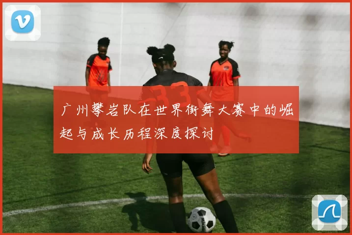 广州攀岩队在世界街舞大赛中的崛起与成长历程深度探讨