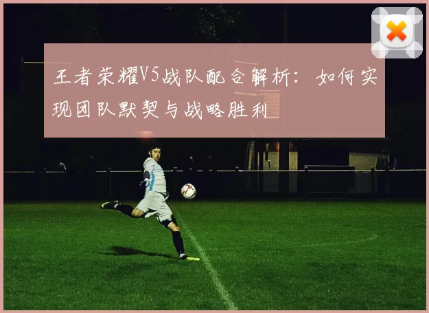 王者荣耀V5战队配合解析：如何实现团队默契与战略胜利