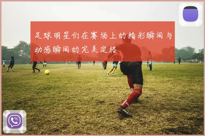 足球明星们在赛场上的精彩瞬间与动感瞬间的完美定格