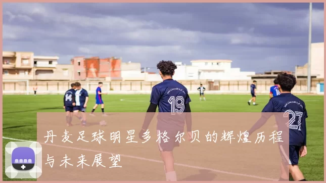 丹麦足球明星多格尔贝的辉煌历程与未来展望