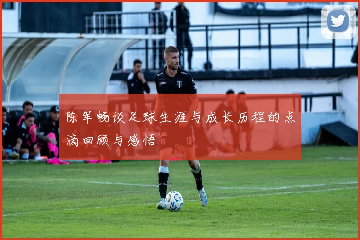 陈军畅谈足球生涯与成长历程的点滴回顾与感悟