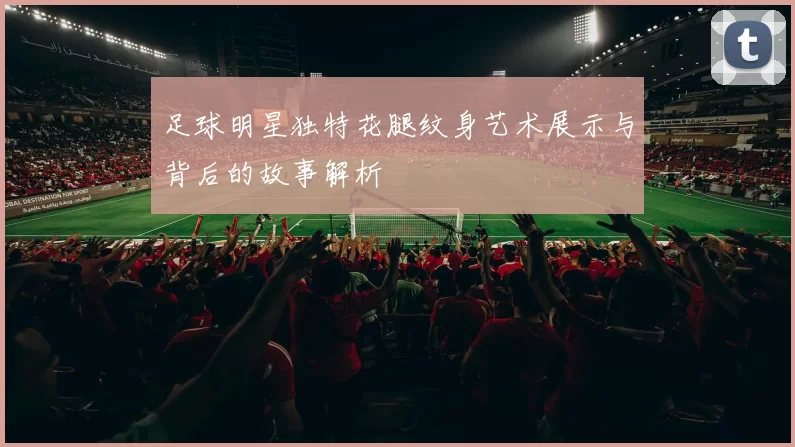 足球明星独特花腿纹身艺术展示与背后的故事解析