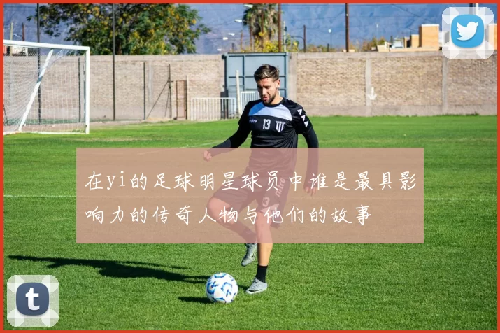 在yi的足球明星球员中谁是最具影响力的传奇人物与他们的故事