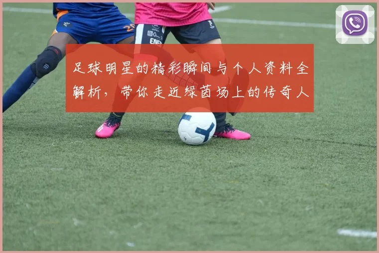 足球明星的精彩瞬间与个人资料全解析，带你走近绿茵场上的传奇人物