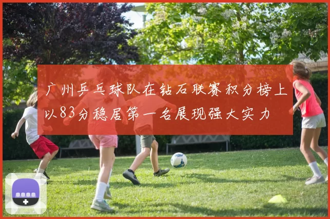 广州乒乓球队在钻石联赛积分榜上以83分稳居第一名展现强大实力