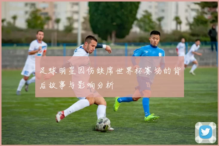 足球明星因伤缺席世界杯赛场的背后故事与影响分析