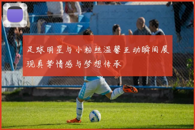 足球明星与小粉丝温馨互动瞬间展现真挚情感与梦想传承