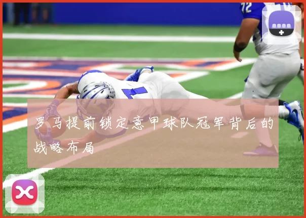 罗马提前锁定意甲球队冠军背后的战略布局