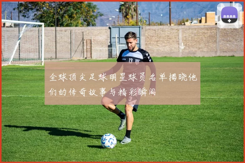全球顶尖足球明星球员名单揭晓他们的传奇故事与精彩瞬间