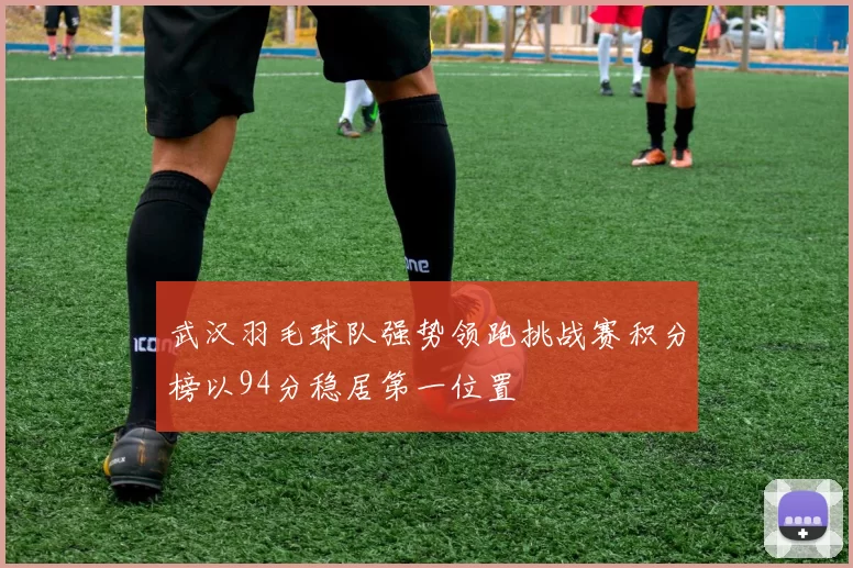 武汉羽毛球队强势领跑挑战赛积分榜以94分稳居第一位置